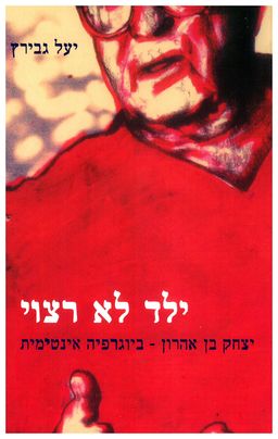 ילד לא רצוי - יצחק בן אהרון - ביוגרפיה אינטימית / יעל גבירץ