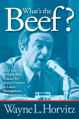 What's the Beef?: Sixty Years of Hard-Won Lessons for Today's Leaders in Labor, Management, and Government - Wayne L. Horvitz