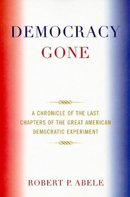 Democracy Gone: A Chronicle of the Last Chapters of the Great American Democratic Experiment - Robert P. Abele