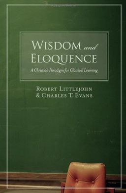 Wisdom and Eloquence: A Christian Paradigm for Classical Learning - Robert Littlejohn Wisdom and Eloquence: A Christian Paradigm for Classical Learning - Robert Littlejohn
