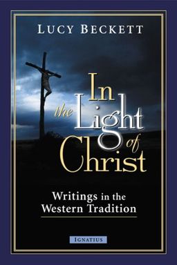 In the Light of Christ: Writings in the Western Tradition / Lucy Beckett In the Light of Christ: Writings in the Western Tradition / Lucy Beckett