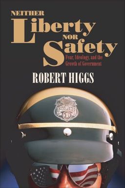 Neither Liberty nor Safety: Fear, Ideology, and the Growth of Government (Independent Studies in Political Economy) / Robert Higgs